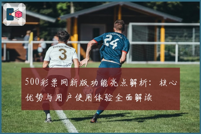 500彩票网新版功能亮点解析：核心优势与用户使用体验全面解读
