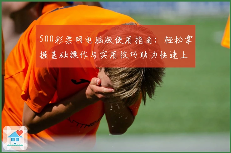 500彩票网电脑版使用指南：轻松掌握基础操作与实用技巧助力快速上手