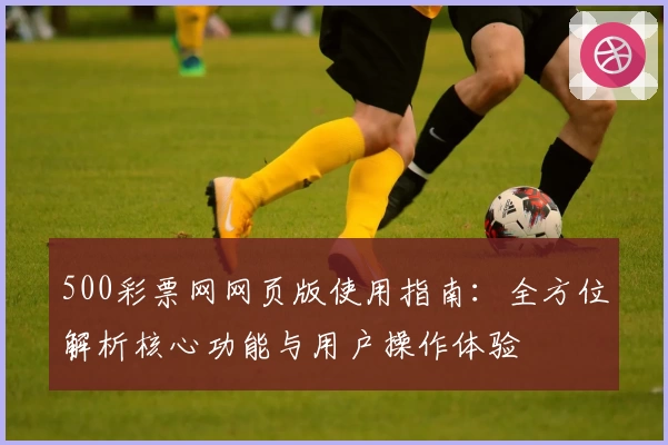 500彩票网网页版使用指南：全方位解析核心功能与用户操作体验