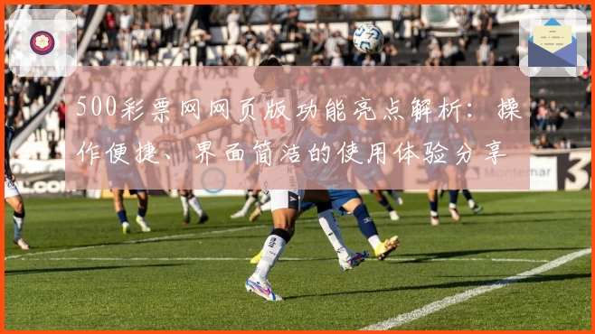 500彩票网网页版功能亮点解析：操作便捷、界面简洁的使用体验分享