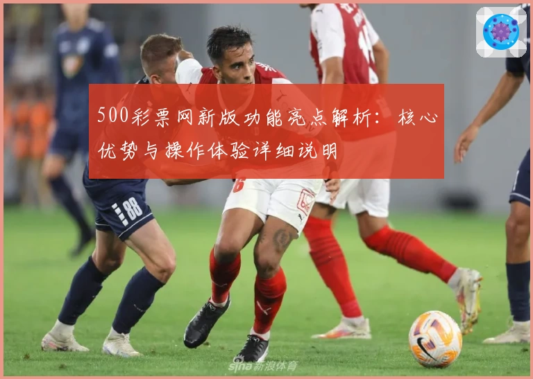 500彩票网新版功能亮点解析:核心优势与操作体验详细说明