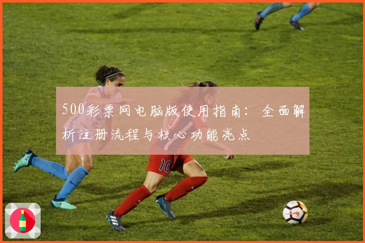 500彩票网电脑版使用指南：全面解析注册流程与核心功能亮点