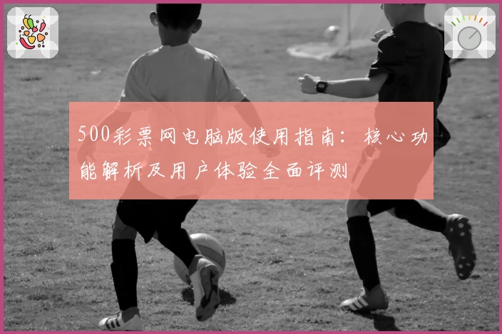 500彩票网电脑版使用指南：核心功能解析及用户体验全面评测