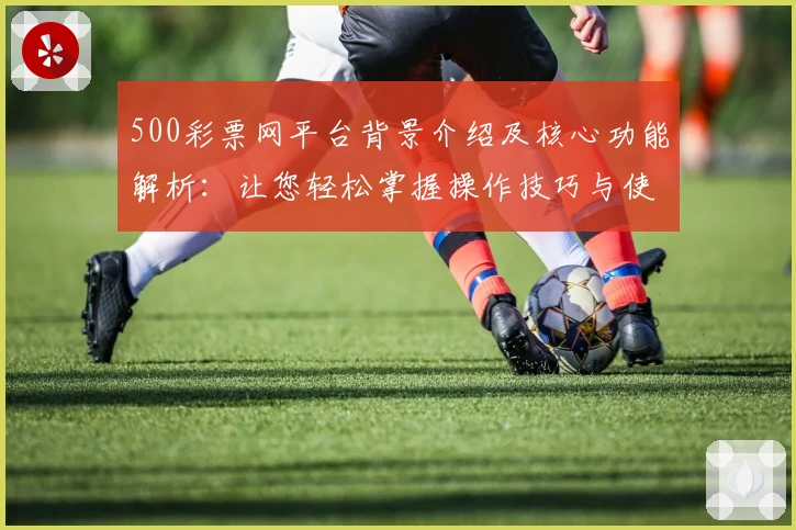 500彩票网平台背景介绍及核心功能解析：让您轻松掌握操作技巧与使用体验