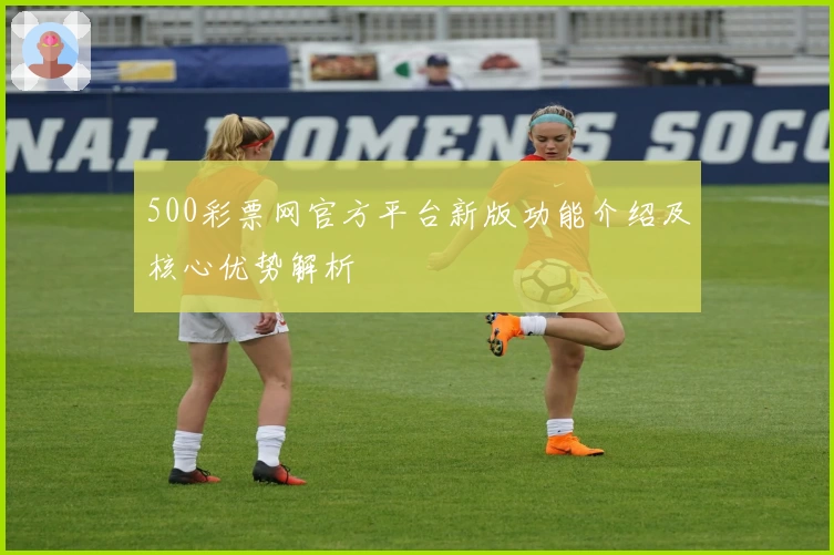 500彩票网官方平台新版功能介绍及核心优势解析